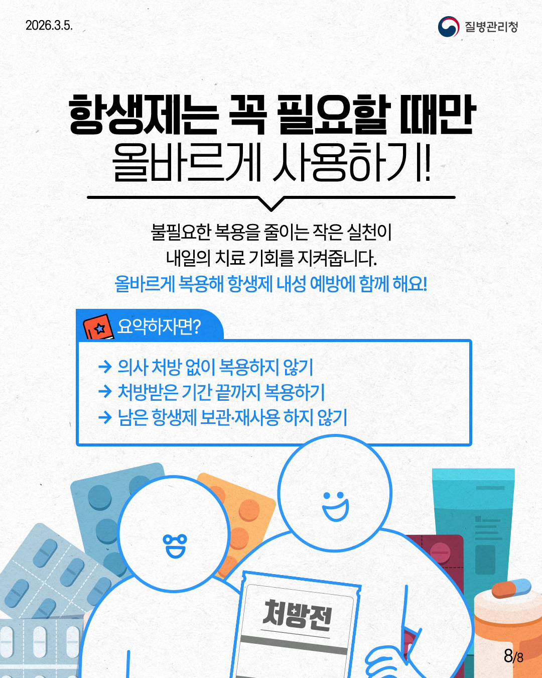 2026.3.5. 질병관리청 항생제는 꼭 필요할 때만 올바르게 사용하기! 불필요한 복용을 줄이는 작은 실천이 내일의 치료 기회를 지켜줍니다. 올바르게 복용해 항생제 내성 예방에 함께 해요! 요약하자면? &rarr; 의사 처방 없이 복용하지 않기 &rarr;처방받은 기간 끝까지 복용하기 &rarr;남은 항생제 보관&middot;재사용하지 않기 처방전 8/8